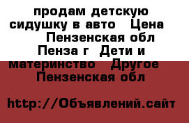 продам детскую сидушку в авто › Цена ­ 700 - Пензенская обл., Пенза г. Дети и материнство » Другое   . Пензенская обл.